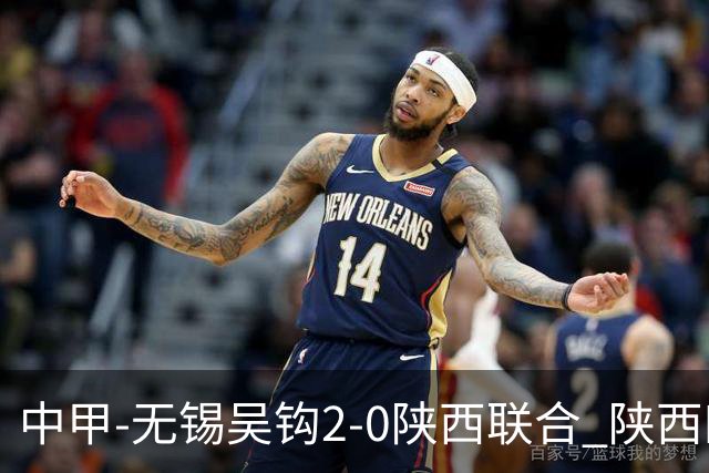 中甲-无锡吴钩2-0陕西联合 陕西四连胜终结 阿巴拉辛、易县龙破门