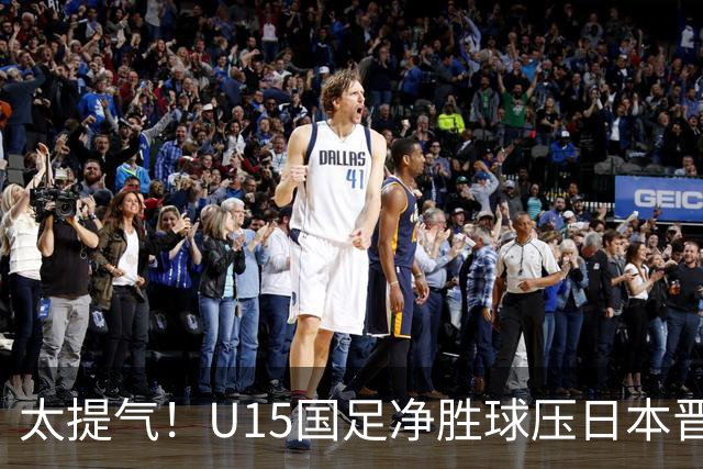 太提气！U15国足净胜球压日本晋级，明日迎战伊朗开启新征程