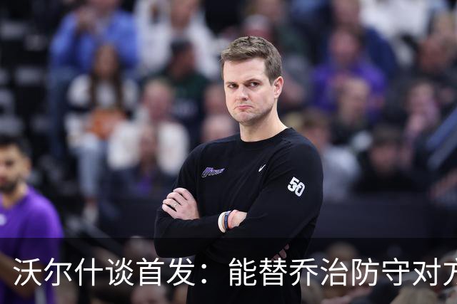 沃尔什谈首发：能替乔治防守对方最强球员 让他能更自由地发挥