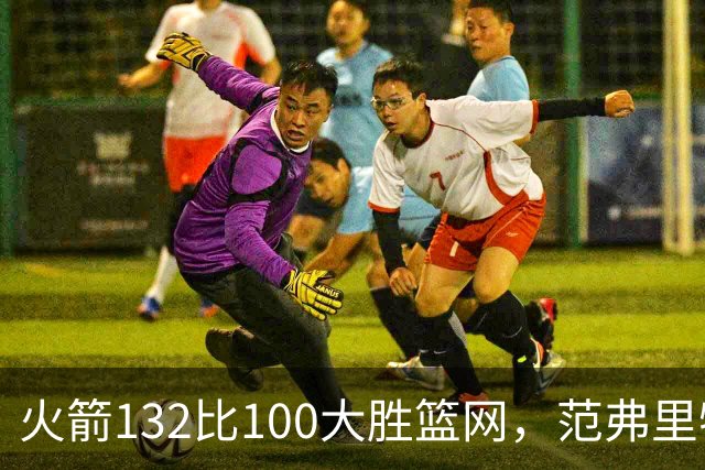 火箭132比100大胜篮网，范弗里特24分谈球队化学反应