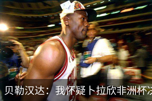 贝勒汉达：我怀疑卜拉欣非洲杯决赛的失点是串通好的