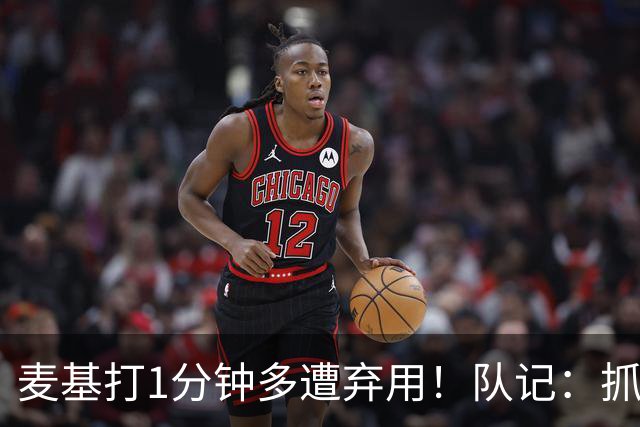麦基打1分钟多遭弃用！队记：抓紧时间找大外 大古和大王要累死了