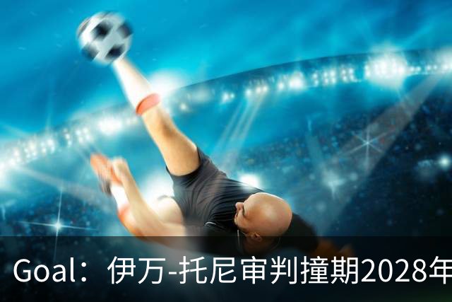 Goal：伊万-托尼审判撞期2028年欧洲杯，或缺席赛事